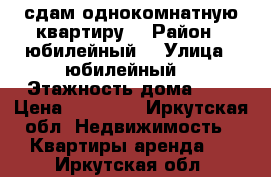 сдам однокомнатную квартиру  › Район ­ юбилейный  › Улица ­ юбилейный  › Этажность дома ­ 5 › Цена ­ 12 000 - Иркутская обл. Недвижимость » Квартиры аренда   . Иркутская обл.